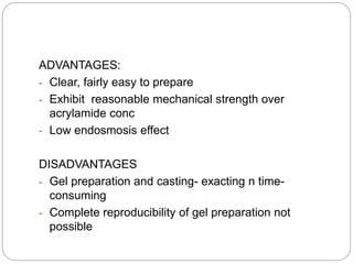 ADVANTAGES:
- Clear, fairly easy to prepare
- Exhibit reasonable mechanical strength over
acrylamide conc
- Low endosmosis effect
DISADVANTAGES
- Gel preparation and casting- exacting n time-
consuming
- Complete reproducibility of gel preparation not
possible
 