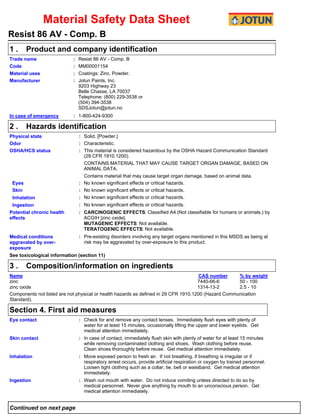 Material Safety Data Sheet
Resist 86 AV - Comp. B
1.

Product and company identification
Resist 86 AV - Comp. B
MM00001154
Coatings: Zinc. Powder.
Jotun Paints, Inc.
9203 Highway 23
Belle Chasse, LA 70037
Telephone: (800) 229-3538 or
(504) 394-3538
SDSJotun@jotun.no

Trade name
Code
Material uses
Manufacturer

:
:
:
:

In case of emergency

: 1-800-424-9300

2.

Hazards identification

Physical state
Odor
OSHA/HCS status

Eyes
Skin
Inhalation
Ingestion
Potential chronic health
effects

Medical conditions
aggravated by overexposure

: Solid. [Powder.]
: Characteristic.
: This material is considered hazardous by the OSHA Hazard Communication Standard
(29 CFR 1910.1200).
CONTAINS MATERIAL THAT MAY CAUSE TARGET ORGAN DAMAGE, BASED ON
ANIMAL DATA.
Contains material that may cause target organ damage, based on animal data.
: No known significant effects or critical hazards.
: No known significant effects or critical hazards.
: No known significant effects or critical hazards.
: No known significant effects or critical hazards.
: CARCINOGENIC EFFECTS: Classified A4 (Not classifiable for humans or animals.) by
ACGIH [zinc oxide].
MUTAGENIC EFFECTS: Not available.
TERATOGENIC EFFECTS: Not available.
: Pre-existing disorders involving any target organs mentioned in this MSDS as being at
risk may be aggravated by over-exposure to this product.

See toxicological information (section 11)

3.

Composition/information on ingredients

Name
CAS number
% by weight
zinc
7440-66-6
50 - 100
zinc oxide
1314-13-2
2.5 - 10
Components not listed are not physical or health hazards as defined in 29 CFR 1910.1200 (Hazard Communication
Standard).

Section 4. First aid measures
Eye contact

: Check for and remove any contact lenses. Immediately flush eyes with plenty of
water for at least 15 minutes, occasionally lifting the upper and lower eyelids. Get
medical attention immediately.

Skin contact

: In case of contact, immediately flush skin with plenty of water for at least 15 minutes
while removing contaminated clothing and shoes. Wash clothing before reuse.
Clean shoes thoroughly before reuse. Get medical attention immediately.

Inhalation

: Move exposed person to fresh air. If not breathing, if breathing is irregular or if
respiratory arrest occurs, provide artificial respiration or oxygen by trained personnel.
Loosen tight clothing such as a collar, tie, belt or waistband. Get medical attention
immediately.

Ingestion

: Wash out mouth with water. Do not induce vomiting unless directed to do so by
medical personnel. Never give anything by mouth to an unconscious person. Get
medical attention immediately.

Continued on next page

 