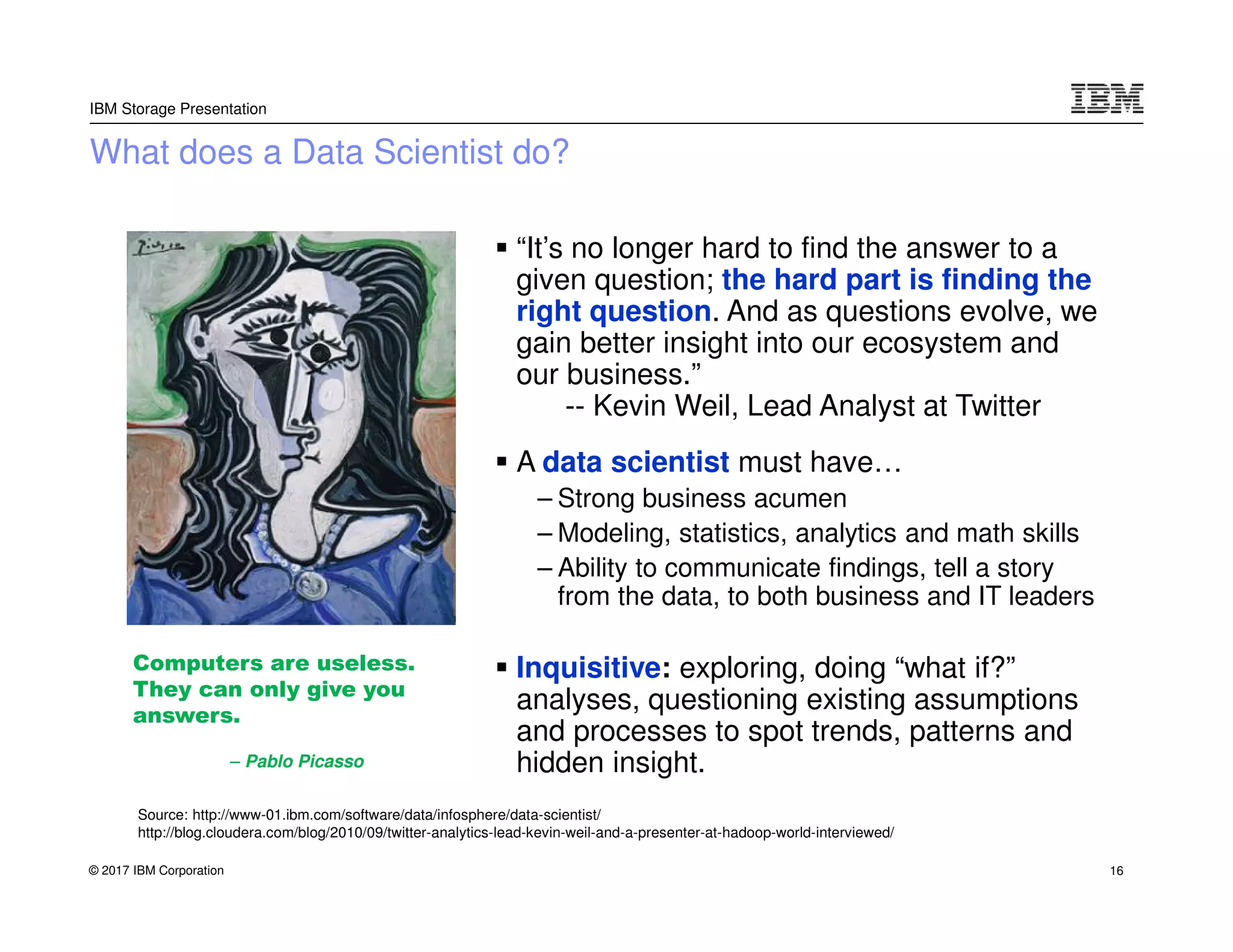 © 2017 IBM Corporation
IBM Storage Presentation
What does a Data Scientist do?
“It’s no longer hard to find the answer to a
given question; the hard part is finding the
right question. And as questions evolve, we
gain better insight into our ecosystem and
our business.”
-- Kevin Weil, Lead Analyst at Twitter
A data scientist must have…
– Strong business acumen
– Modeling, statistics, analytics and math skills
– Ability to communicate findings, tell a story
from the data, to both business and IT leaders
Inquisitive: exploring, doing “what if?”
analyses, questioning existing assumptions
and processes to spot trends, patterns and
hidden insight.
Computers are useless.
They can only give you
answers.
– Pablo Picasso
Source: http://www-01.ibm.com/software/data/infosphere/data-scientist/
http://blog.cloudera.com/blog/2010/09/twitter-analytics-lead-kevin-weil-and-a-presenter-at-hadoop-world-interviewed/
16
 