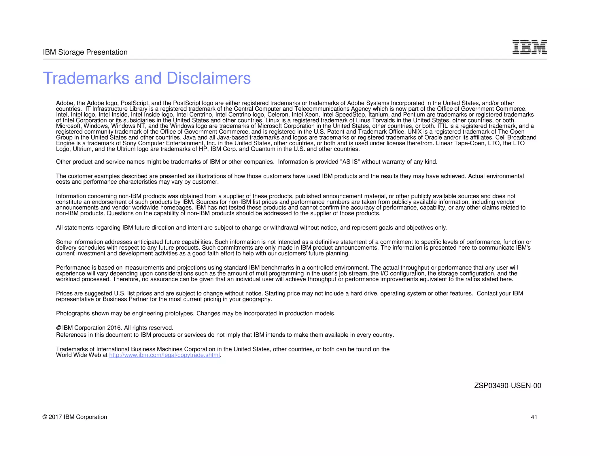 © 2017 IBM Corporation
IBM Storage Presentation
Trademarks and Disclaimers
Adobe, the Adobe logo, PostScript, and the PostScript logo are either registered trademarks or trademarks of Adobe Systems Incorporated in the United States, and/or other
countries. IT Infrastructure Library is a registered trademark of the Central Computer and Telecommunications Agency which is now part of the Office of Government Commerce.
Intel, Intel logo, Intel Inside, Intel Inside logo, Intel Centrino, Intel Centrino logo, Celeron, Intel Xeon, Intel SpeedStep, Itanium, and Pentium are trademarks or registered trademarks
of Intel Corporation or its subsidiaries in the United States and other countries. Linux is a registered trademark of Linus Torvalds in the United States, other countries, or both.
Microsoft, Windows, Windows NT, and the Windows logo are trademarks of Microsoft Corporation in the United States, other countries, or both. ITIL is a registered trademark, and a
registered community trademark of the Office of Government Commerce, and is registered in the U.S. Patent and Trademark Office. UNIX is a registered trademark of The Open
Group in the United States and other countries. Java and all Java-based trademarks and logos are trademarks or registered trademarks of Oracle and/or its affiliates. Cell Broadband
Engine is a trademark of Sony Computer Entertainment, Inc. in the United States, other countries, or both and is used under license therefrom. Linear Tape-Open, LTO, the LTO
Logo, Ultrium, and the Ultrium logo are trademarks of HP, IBM Corp. and Quantum in the U.S. and other countries.
Other product and service names might be trademarks of IBM or other companies. Information is provided "AS IS" without warranty of any kind.
The customer examples described are presented as illustrations of how those customers have used IBM products and the results they may have achieved. Actual environmental
costs and performance characteristics may vary by customer.
Information concerning non-IBM products was obtained from a supplier of these products, published announcement material, or other publicly available sources and does not
constitute an endorsement of such products by IBM. Sources for non-IBM list prices and performance numbers are taken from publicly available information, including vendor
announcements and vendor worldwide homepages. IBM has not tested these products and cannot confirm the accuracy of performance, capability, or any other claims related to
non-IBM products. Questions on the capability of non-IBM products should be addressed to the supplier of those products.
All statements regarding IBM future direction and intent are subject to change or withdrawal without notice, and represent goals and objectives only.
Some information addresses anticipated future capabilities. Such information is not intended as a definitive statement of a commitment to specific levels of performance, function or
delivery schedules with respect to any future products. Such commitments are only made in IBM product announcements. The information is presented here to communicate IBM's
current investment and development activities as a good faith effort to help with our customers' future planning.
Performance is based on measurements and projections using standard IBM benchmarks in a controlled environment. The actual throughput or performance that any user will
experience will vary depending upon considerations such as the amount of multiprogramming in the user's job stream, the I/O configuration, the storage configuration, and the
workload processed. Therefore, no assurance can be given that an individual user will achieve throughput or performance improvements equivalent to the ratios stated here.
Prices are suggested U.S. list prices and are subject to change without notice. Starting price may not include a hard drive, operating system or other features. Contact your IBM
representative or Business Partner for the most current pricing in your geography.
Photographs shown may be engineering prototypes. Changes may be incorporated in production models.
© IBM Corporation 2016. All rights reserved.
References in this document to IBM products or services do not imply that IBM intends to make them available in every country.
Trademarks of International Business Machines Corporation in the United States, other countries, or both can be found on the
World Wide Web at http://www.ibm.com/legal/copytrade.shtml.
ZSP03490-USEN-00
41
 