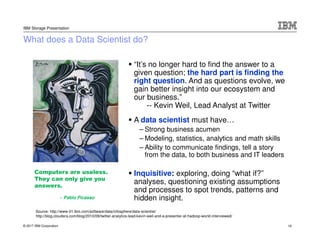 © 2017 IBM Corporation
IBM Storage Presentation
What does a Data Scientist do?
“It’s no longer hard to find the answer to a
given question; the hard part is finding the
right question. And as questions evolve, we
gain better insight into our ecosystem and
our business.”
-- Kevin Weil, Lead Analyst at Twitter
A data scientist must have…
– Strong business acumen
– Modeling, statistics, analytics and math skills
– Ability to communicate findings, tell a story
from the data, to both business and IT leaders
Inquisitive: exploring, doing “what if?”
analyses, questioning existing assumptions
and processes to spot trends, patterns and
hidden insight.
Computers are useless.
They can only give you
answers.
– Pablo Picasso
Source: http://www-01.ibm.com/software/data/infosphere/data-scientist/
http://blog.cloudera.com/blog/2010/09/twitter-analytics-lead-kevin-weil-and-a-presenter-at-hadoop-world-interviewed/
16
 