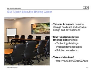 © 2017 IBM Corporation
IBM Storage Presentation
38
IBM Tucson Executive Briefing Center
Tucson, Arizona is home for
storage hardware and software
design and development
IBM Tucson Executive
Briefing Center offers:
–Technology briefings
–Product demonstrations
–Solution workshops
Take a video tour!
–http://youtu.be/CXrpoCZAazg
 