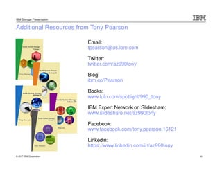 © 2017 IBM Corporation
IBM Storage Presentation
Email:
tpearson@us.ibm.com
Twitter:
twitter.com/az990tony
Blog:
ibm.co/Pearson
Books:
www.lulu.com/spotlight/990_tony
IBM Expert Network on Slideshare:
www.slideshare.net/az990tony
Facebook:
www.facebook.com/tony.pearson.16121
Linkedin:
https://www.linkedin.com/in/az990tony
Additional Resources from Tony Pearson
40
 