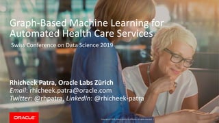 Copyright © 2019, Oracle and/or its affiliates. All rights reserved. |
Graph-Based Machine Learning for
Automated Health Care Services
Rhicheek Patra, Oracle Labs Zürich
Email: rhicheek.patra@oracle.com
Twitter: @rhpatra, LinkedIn: @rhicheek-patra
Swiss Conference on Data Science 2019
 