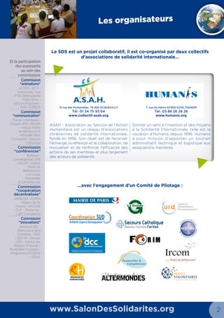 13 rue des Fontenelles 78 920 ECQUEVILLY
Tél : 01 34 75 93 64
www.collectif-asah.org
7, rue du Héron 67300 Schiltigheim
Tél : 03 88 26 26 26
www.humanis.org
2 3
Les organisateurs
www.SalonDesSolidarites.org
RÉSONANCES
HUMANITAIRES
formations à l’action humanitaire et sociale
Institut Pedro de Béthencourt
urgence
réhabilitation
développement
G R O U P E
u.r.d.
Le SDS est un projet collaboratif, il est co-organisé par deux collectifs
d’associations de solidarité internationale…
…avec la dynamique des responsables Village
et l’engagement d’un Comité de Pilotage  :
ASAH - Association au Service de l’Action
Humanitaire est un réseau d’associations
chrétiennes de solidarité internationale,
fondé en 1996. Son objet est de favoriser
l’échange, la réflexion et la collaboration, de
mutualiser et de renforcer l’efficacité des
actions de ses membres et plus largement
des acteurs de solidarité.
Donner un sens à l’insertion et des moyens
à la Solidarité Internationale, telle est la
vocation d’Humanis depuis 1996. Humanis
a pour mission d’apporter un soutien
administratif, technique et logistique aux
associations membres. 
Et la
participation
des exposants
au sein des
commissions
Cellule
Communication
ASAH, France
Volontaires,
Secours Catholique
- Caritas France
Cellule Recherche
de financements /
Partenariats
Salon Des Solidarités,
La Guilde,
Passerelles &
Compétences,
DCC, Admical
Commission
Education au
Développement
et à la Solidarité
Internationale
Salon Des Solidarités,
ACTED, Frères des
Hommes,Trophées
Solidaires et
Humanis
Commission
Conférences /
tables-rondes
Coordination SUD,
Groupe URD
Commission
«Villages»
Salon Des Solidarités,
Plate-forme
Pour le Commerce
Equitable,
Ircom, ASAH,
La Guilde, Admical,
France Volontaires,
LespritCom,
Webassoc, Agence
Rue Principale,
Humanis
R IM
«
«
Implique-toi à l’étranger !
Bouscule tes horizons,
De 15 jours à 1 an
Accessible à tous
Départs toute l’année
+ de 70 pays
Seul ou en groupe
Projets associatifs
info@servicevolontaire.org
BE: +32 (0)2 888 67 13 FR: +33 (0)3 66 72 90 20 CH: +41 (0)3 25 11 07 31
Ne pas jeter sur la voie publique. Editeur Responsable : Pierre De Hanscutter 14b rue Grégoire Decorte, 7540 Kain (Tournai) Belgique +32 69 60 90 65
ANNONCE
 