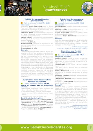 8 9
Samedi 14 juin
Conférences
www.SalonDesSolidarites.org
Humanitaire  Solidarités Quels parcours,
quels métiers, quelles formations ?
Salle Afrique, samedi 11h00 – 12h30
Organisateur : Institut BIOFORCE
Public : Tous publics
Intervenant : Virginie POUX Communication pour le
recrutement chez Médecins du Monde
Résumé : De plus en plus de personnes sont attirées par le
secteur de la solidarité.
Qu’il s’agisse des jeunes ou des personnes en reconversion
professionnelle, tous ont souvent comme motivation
l’envie d’aider, mais aussi de vivre de nouvelles expériences
internationales, être confronté à l’interculturel.
Cependant, un départ ne s’improvise pas comme ça et il est
important de se poser les bonnes questions avant de partir,
mais aussi de connaître les acteurs, les métiers et les statuts
d’engagement.
L’accès à l’eau, un droit fondamental :
comment la société civile peut s’emparer
de la politique ? L’exemple de la France,
les leviers d’actions à l’international.
Salle Europe, samedi 11h00 – 12h30
Organisateur : France Libertés
Public : Tous publics
Intervenants : Emmanuel Poilane, directeur de France
Libertés et Anne Le Strat, Présidente d’Eau de Paris
Résumé : En France, une proposition de loi visant à rendre
effectif le droit d’accès à l’eau pour tous est actuellement en
audition à l’Assemblée Nationale. Cette loi permettra à la fois
d’intégrer dans la législation française le droit fondamental à
une eau potable salubre et propre, reconnu par la résolution
de 2010 des Nations Unies, et de mettre concrètement en
œuvre l’accès à l’eau pour tous en France.
En partant de l’exemple de la France, nous essaierons
de décrire le rôle de la solidarité internationale dans
la reconnaissance du droit à l’eau à l’échelle nationale et
dresser un panorama des leviers d’actions aux mains des
sociétés civiles dans les pays du Sud.
Trajectoires de solidarité
Salle Afrique, samedi 13h00 – 14h30
Organisateur : Le Parisien Magazine
Public : Tous publics
Intervenants : Titouan Lamazou Artiste pour la paix à
l’UNESCO, Edith Bouvier, journaliste indépendante
travaillant pour Le Figaro et Radio France internationale,
Marc  Dufumier Expert auprès de la FAO, Pauline
Delpech - écrivaine/comédienne engagée
Résumé : Chercheur/ses, artistes ou agronomes, ils/elles ont
choisi de consacrer leurs carrières et leurs vies à mettre en
lumière les forces et les alternatives pour un monde plus
juste et plus solidaire. Quels sont leurs parcours de vie, leurs
motivations et les obstacles qu’ils/elles ont rencontrés sur le
chemin de leur engagement ?
Quelques portraits qui nous encouragent à oser prendre des
risques et à s’impliquer avec audace et brio sur les parcours
multiples de la solidarité.
Mobilization and civil society activism
in the current political and economical
Spanish crisis context
Salle Europe, samedi 13h30 – 14h30
Organisateur :
Public : Tous publics
Langue : Anglais
Intervenant : Ignacio González Martínez, President of
De Amicitia Association
Mobilisation de communautés
grâce aux nouvelles technologies
Salle Afrique 15h00 – 16h30
Organisateur : Social Good Camp
Public : Tous publics
Intervenants : OpenStreetMap, CartONG, Simplon, le
Collectif Plus par Ecedi, Arizuka  HelloAsso.
Résumé : Crowdsourcing, crowdmapping, crowdfunding,
les nouvelles technologies ouvrent de nouvelles voies aux
acteurs de la solidarité pour informer, mobiliser et financer
leurs projets. Cette conférence interactive, organisée par les
acteurs des solidarités numériques, réunit au Social Good
Camp, propose de découvrir ses nouveaux outils et de
partager les bonnes pratiques pour mobiliser activement ses
communautés au sein d’un projet de solidarité porté par le
numérique.
Samedi 14 juin
Conférences
Education à la solidarité et à la
responsabilité sociétale : Quels enjeux
et stratégies pour les établissements
d‘enseignement supérieur ?
Salle Europe, samedi 15h30 – 16h30
Organisateur : Trophées Solidaires
Public : Tous publics
Intervenants : Vincent PRADIER Etudiants et
Développement, Nicolas Aubouin ESG Management
School, Thibault Renaudin AFEV, François Benthanane
Zup de Co, Nathalie Hector Kedge Business School,
Lynda Sedoud Unicef France, Nesim Fintz UGEI, Maxime
Zennou Groupe SOS,
Animation : Angela de Santiago, co-fondatrice du média
YOUPHIL
Résumé : L ‘enseignement supérieur de qualité doit être
inclusif, transmettre savoirs et compétences mais aussi
favoriser la diversité, la capacité d ‘agir de personnes
engagées, perspicaces, actives. La communauté éducative
dans son ensemble s‘est-elle saisie de ces enjeux et
développe t-elle une conscience et des pratiques permettant
d ‘insuffler et de valoriser cette dynamique dans le parcours
des étudiants ?
Remise des Trophées Solidaires
Salle Europe, samedi 16h30 – 19h00
Organisateur : Trophées Solidaires
Public : Etudiants
Intervenants : Michel Augendre et Marthe
Lemelle, Président et et vice-présidente
des Trophées Solidaires. Christine
Albanel, Président de la Fondation
Orange.
Une occasion de partager un
moment festif et de rencontrer de
nombreux acteurs de la solidarité
et d’autres jeunes qui agissent en
France ou à l’international, dans des
projets humanitaires, solidaires ou de
développement durable.
Plus d’une centaine de projets sont
en lice pour l’édition des Trophées
Solidaires 2014, issus de 82 écoles et
universités françaises. 8 projets de
solidarité seront récompensés et se
partageront 15 000 € de prix et autres
services en nature. Venez découvrir les
finalistes et écouter leurs témoignages !
Ils donnent à tous envie d’agir ! Un
cocktail solidaire clôturera la soirée
en fanfare, avec les étudiants de
l’association Baraka Brass band.
Négociations
Internationales sur le
climat : des espoirs pour
2015
Salle Afrique 17h00 – 18h30
Organisateur : Coordination Sud
Public : Tous publics
Intervenants : Vanessa Laubin-
cheffe chef de projets climat ter-
ritoires de Geres, Jocelyne Dela-
rue Directrice de Gevalor, Aurélie
Vogel chargée de projet au Gret,
Aurélie Seinos chargée de mis-
sion changement climatique à Care
France
Résumé : Comprendre les enjeux de
la COP 21. Après les négociations de
Kyoto en 1997 et celles de Copenhague
en 2009, la conférence des Nations
unies sur le climat qui se déroulera
à Paris en 2015 devra déboucher sur
un nouvel accord universel pour la
période post-2020 en matière de
lutte contre le réchauffement de la
planète. Les intervenants reviendront
sur les avancées concrètes de ces deux
dernières décennies et sur les attentes
des ONG envers les pouvoirs publics.
Salle Europe Salle Afrique
9h30
10h
11h 11h00 — 12h30
L’accès à l’eau, un droit fonda-
mental : comment la société civile
peut s’emparer de la politique ?
11h00 — 12h30
Humanitaire  Solidarités Quels
parcours, quels métiers, quelles
formations ?12h
13h 13h00 — 14h30
Trajectoires de solidarité
13h30 — 14h30
Mobilization and civil society
activism…
14h
15h 15h00 — 16h30
Mobilisation de communautés
grâce aux nouvelles technologies
15h30 — 16h30
Education à la solidarité et à la
responsabilité sociétale
16h
16h30 — 19h00
Remise des Trophées Solidaires
17h 17h00 — 18h30
Négociations Internationales sur
le climat : des espoirs pour 2015
18h
19h
Salle de conférence
Afrique
SDS2014_salles conférence.indd 2 20/05/14 12:26
Salle de conférence
EuropeEuropeEurope
SDS2014_salles conférence.indd 1 20/05/14 12:26
ANNONCE
Temps fort :
Salle Afrique 13h à 14h
Trajectoires de solidarité animé
par le Parisien Magazine
 