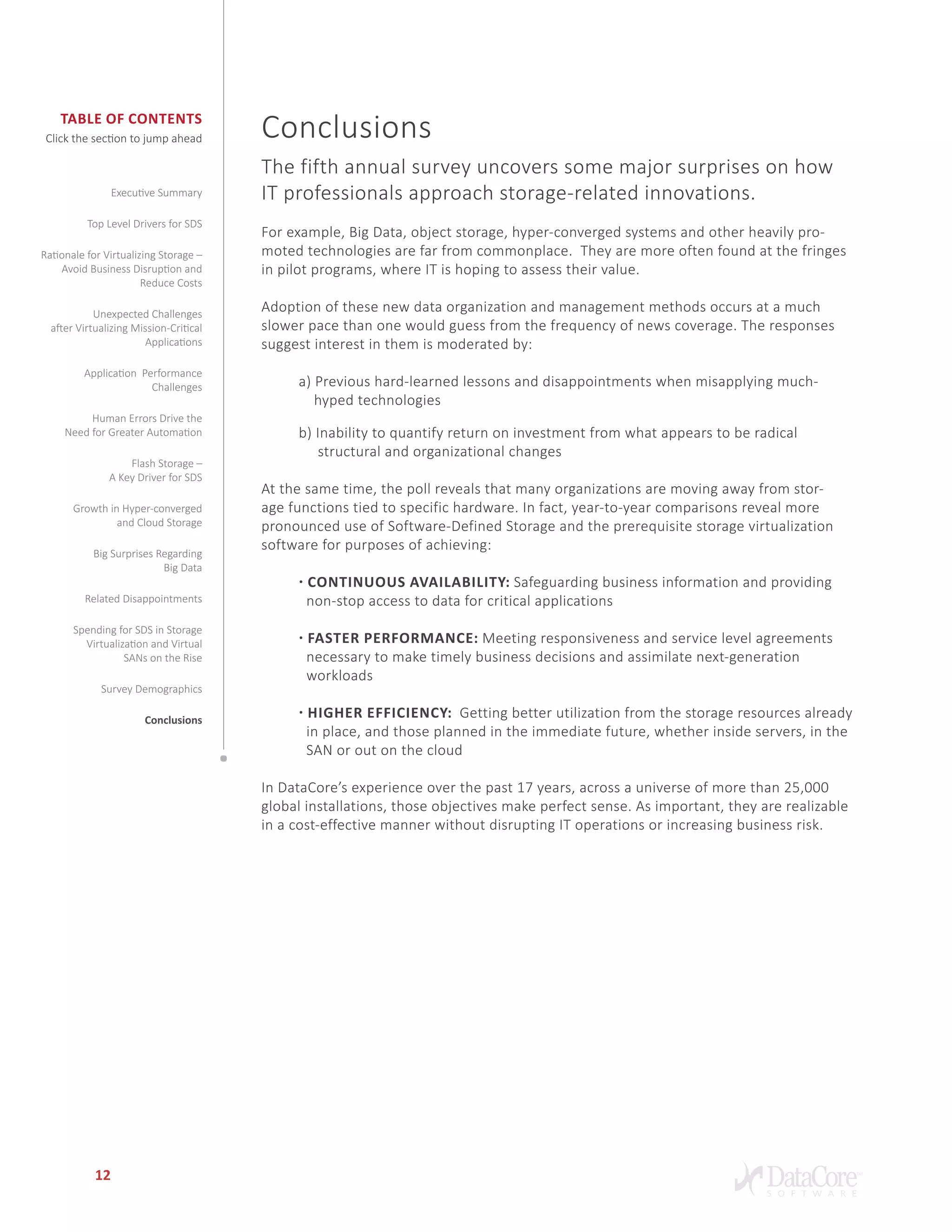 Table of Contents
Click the section to jump ahead
12
Conclusions
The fifth annual survey uncovers some major surprises on how
IT professionals approach storage-related innovations.
For example, Big Data, object storage, hyper-converged systems and other heavily pro-
moted technologies are far from commonplace. They are more often found at the fringes
in pilot programs, where IT is hoping to assess their value.
Adoption of these new data organization and management methods occurs at a much
slower pace than one would guess from the frequency of news coverage. The responses
suggest interest in them is moderated by:
a) Previous hard-learned lessons and disappointments when misapplying much-
hyped technologies
b) Inability to quantify return on investment from what appears to be radical
structural and organizational changes
At the same time, the poll reveals that many organizations are moving away from stor-
age functions tied to specific hardware. In fact, year-to-year comparisons reveal more
pronounced use of Software-Defined Storage and the prerequisite storage virtualization
software for purposes of achieving:
• Continuous Availability: Safeguarding business information and providing
non-stop access to data for critical applications
• Faster Performance: Meeting responsiveness and service level agreements
necessary to make timely business decisions and assimilate next-generation
workloads
• Higher Efficiency: Getting better utilization from the storage resources already	
in place, and those planned in the immediate future, whether inside servers, in the 	
SAN or out on the cloud
In DataCore’s experience over the past 17 years, across a universe of more than 25,000
global installations, those objectives make perfect sense. As important, they are realizable
in a cost-effective manner without disrupting IT operations or increasing business risk.
Executive Summary
Top Level Drivers for SDS
Rationale for Virtualizing Storage –
Avoid Business Disruption and
Reduce Costs
Unexpected Challenges
after Virtualizing Mission-Critical
Applications
Application Performance
Challenges
Human Errors Drive the
Need for Greater Automation
Flash Storage –
A Key Driver for SDS
Growth in Hyper-converged
and Cloud Storage
Big Surprises Regarding
Big Data
Related Disappointments
Spending for SDS in Storage
Virtualization and Virtual
SANs on the Rise
Survey Demographics
Conclusions
 