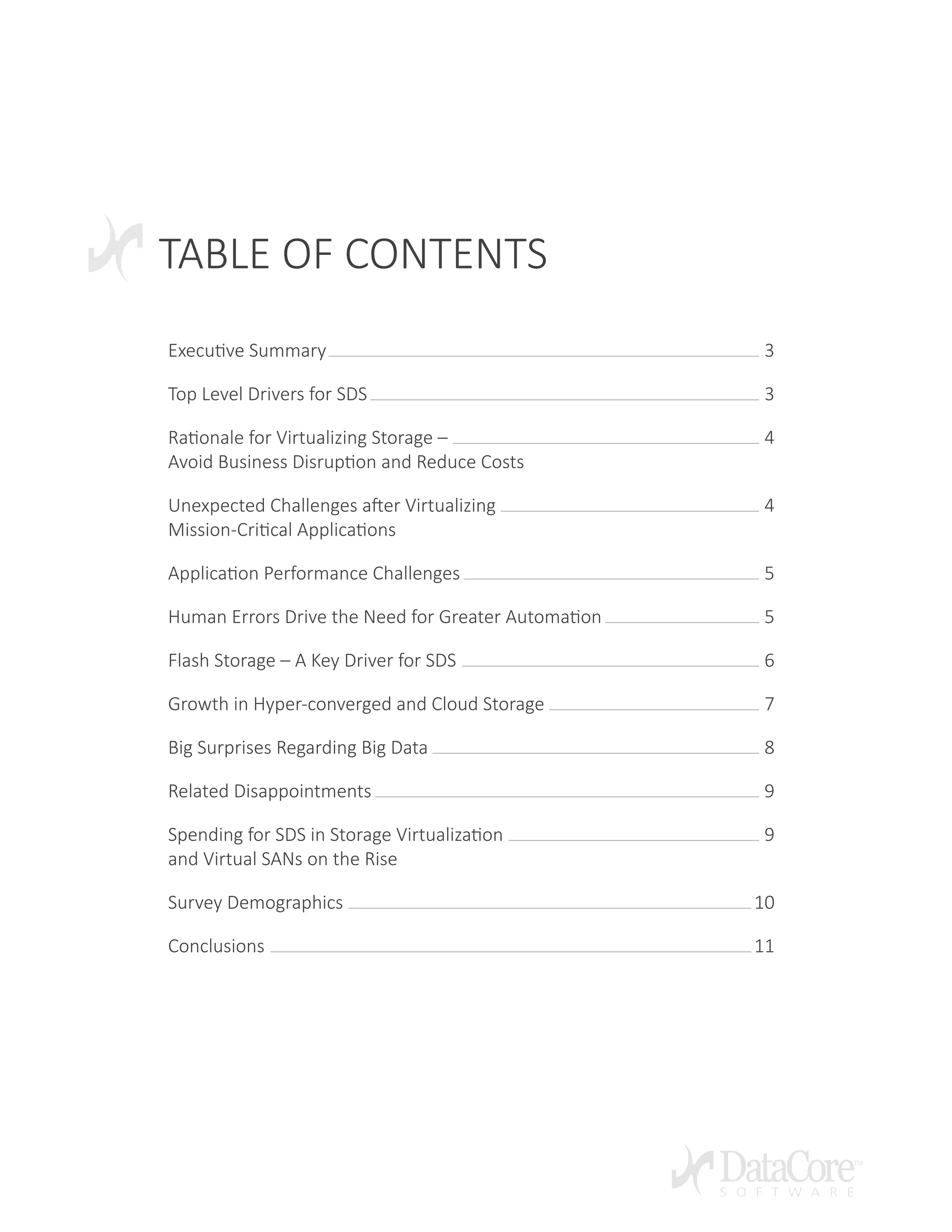TABLE OF CONTENTS
Executive Summary 3
Top Level Drivers for SDS 3
Rationale for Virtualizing Storage – 4
Avoid Business Disruption and Reduce Costs
Unexpected Challenges after Virtualizing 4
Mission-Critical Applications
Application Performance Challenges 5
Human Errors Drive the Need for Greater Automation 5
Flash Storage – A Key Driver for SDS 6
Growth in Hyper-converged and Cloud Storage 7
Big Surprises Regarding Big Data 8
Related Disappointments 9
Spending for SDS in Storage Virtualization	 9
and Virtual SANs on the Rise	
Survey Demographics 10
Conclusions 11
 