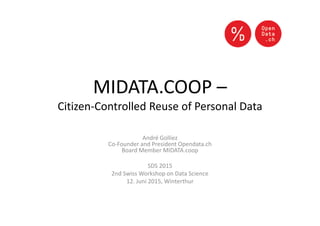 MIDATA.COOP –
Citizen-Controlled Reuse of Personal Data
André Golliez
Co-Founder and President Opendata.ch
Board Member MIDATA.coop
SDS 2015
2nd Swiss Workshop on Data Science
12. Juni 2015, Winterthur
 