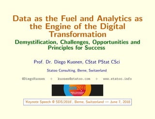 Data as the Fuel and Analytics as
the Engine of the Digital
Transformation
Demystiﬁcation, Challenges, Opportunities and
Principles for Success
Prof. Dr. Diego Kuonen, CStat PStat CSci
Statoo Consulting, Berne, Switzerland
@DiegoKuonen + kuonen@statoo.com + www.statoo.info
‘Keynote Speech @ SDS|2018’, Berne, Switzerland — June 7, 2018
 