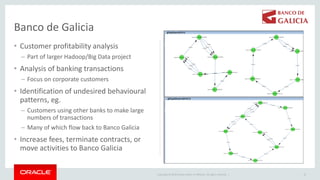 Copyright © 2019 Oracle and/or its affiliates. All rights reserved. |
• Customer profitability analysis
– Part of larger Hadoop/Big Data project
• Analysis of banking transactions
– Focus on corporate customers
• Identification of undesired behavioural
patterns, eg.
– Customers using other banks to make large
numbers of transactions
– Many of which flow back to Banco Galicia
• Increase fees, terminate contracts, or
move activities to Banco Galicia
10
Banco de Galicia
 