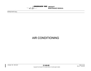 AIR CONDITIONING
AIRCRAFT
MAINTENANCE MANUAL
EFFECTIVITY:ALL
Embraer 190 - SDS 2327
21-00-00 Page 1 of 16
Rev 41 - Jul 26/18
Copyright © by Embraer S.A. All rights reserved - See title page for details.
 
