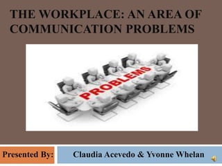 THE WORKPLACE: AN AREA OF
COMMUNICATION PROBLEMS
Presented By: Claudia Acevedo & Yvonne Whelan
 