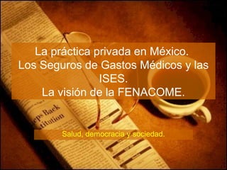 La práctica privada en México.
Los Seguros de Gastos Médicos y las
ISES.
La visión de la FENACOME.
Salud, democracia y sociedad.
 