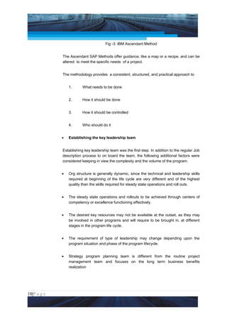 Project Management National Conference 2011                                         PMI India



                                          Fig -3: IBM Ascendant Method


                 The Ascendant SAP Methods offer guidance, like a map or a recipe, and can be
                 altered to meet the specific needs of a project.


                 The methodology provides a consistent, structured, and practical approach to


                     1.      What needs to be done


                     2.      How it should be done


                     3.      How it should be controlled


                     4.      Who should do it


                 •   Establishing the key leadership team


                 Establishing key leadership team was the first step. In addition to the regular Job
                 description process to on board the team, the following additional factors were
                 considered keeping in view the complexity and the volume of the program.


                 •   Org structure is generally dynamic, since the technical and leadership skills
                     required at beginning of the life cycle are very different and of the highest
                     quality than the skills required for steady state operations and roll outs.


                 •   The steady state operations and rollouts to be achieved through centers of
                     competency or excellence functioning effectively.


                 •   The desired key resources may not be available at the outset, as they may
                     be involved in other programs and will require to be brought in, at different
                     stages in the program life cycle.


                 •   The requirement of type of leadership may change depending upon the
                     program situation and phase of the program lifecycle.


                 •   Strategy program planning team is different from the routine project
                     management team and focuses on the long term business benefits
                     realization




10|P a g e
 Application of Select Tools of Psychology for Effective Project Management
 