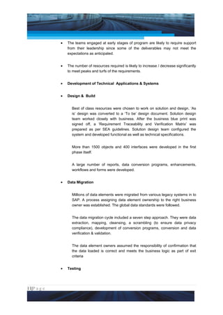 Project Management National Conference 2011                                         PMI India



                 •   The teams engaged at early stages of program are likely to require support
                     from their leadership since some of the deliverables may not meet the
                     expectations as anticipated.


                 •   The number of resources required is likely to increase / decrease significantly
                     to meet peaks and turfs of the requirements.


                 •   Development of Technical Applications & Systems


                 •   Design & Build


                       Best of class resources were chosen to work on solution and design. ‘As
                       is’ design was converted to a ‘To be’ design document. Solution design
                       team worked closely with business. After the business blue print was
                       signed off, a ‘Requirement Traceability and Verification Matrix’ was
                       prepared as per SEA guidelines. Solution design team configured the
                       system and developed functional as well as technical specifications.


                       More than 1500 objects and 400 interfaces were developed in the first
                       phase itself.


                       A large number of reports, data conversion programs, enhancements,
                       workflows and forms were developed.


                 •   Data Migration


                       Millions of data elements were migrated from various legacy systems in to
                       SAP. A process assigning data element ownership to the right business
                       owner was established. The global data standards were followed.


                       The data migration cycle included a seven step approach. They were data
                       extraction, mapping, cleansing, a scrambling (to ensure data privacy
                       compliance), development of conversion programs, conversion and data
                       verification & validation.


                       The data element owners assumed the responsibility of confirmation that
                       the data loaded is correct and meets the business logic as part of exit
                       criteria


                 •   Testing




11|P a g e
 Application of Select Tools of Psychology for Effective Project Management
 