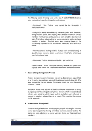 Project Management National Conference 2011                                          PMI India



                     The following cycles of testing were carried out. A total of 1800 test scripts
                     were executed during system integration testing phase


                          • Functional / Unit Testing        was owned by the developers /
                          configuration team


                          • Integration Testing was owned by the development team. However,
                          during the later cycles, after majority of the defects were taken care of,
                          members from business and sustenance team joined the development
                          team. This helped reducing time for users’ acceptance testing and also
                          transition to sustain. The test scripts were prepared based on the
                          functionality captured in the ‘requirement traceability and verification
                          matrix’


                          • User Acceptance Testing involved multiple users and also testing of
                          global template elements .Users were trained in SAP prior to taking up
                          users’ acceptance tests.


                          • Regression Testing, wherever applicable , was carried out


                          • Performance / Stress Testing for validating network and system load
                          capacity were carried out . The test results met the defined exit criteria.


                 •   Scope Change Management Process


                     A scope change management process was set up. Each change request had
                     to go through a change board approval. Despite strict control, about 500 CRs
                     were required for the first release. The change board met more frequently
                     closer to ‘ Go Live ‘ .


                     All domain leads were required to carry out impact assessment on every
                     change request. Closer to go live only those domains which were considered
                     relevant were asked to submit impact analysis and others were informed to
                     respond in case they believed there is an impact. This expedited the process
                     for CR approvals.


                 •   Stake Holders’ Management


                     There are many stake holders in this complex program including the business
                     users, top management, steering committee, business process leaders, the
                     teams who were redeployed as part of future org design and the project team
                     members.


12|P a g e
 Application of Select Tools of Psychology for Effective Project Management
 