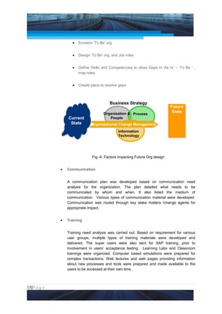 Project Management National Conference 2011                                      PMI India



                        •   Envision ‘To Be’ org.


                        •   Design ‘To Be’ org. and Job roles


                        •   Define Skills and Competencies to close Gaps in ‘As Is’ – ‘To Be ‘ ,
                            map roles


                        •   Create plans to resolve gaps



                                               Business Strategy
                                                                                  Future
                                           Organization & Process                  State
                     Current                  People
                      State        Organizational Change Management
                                                    Information
                                                    Technology




                                    Fig -4: Factors impacting Future Org design


                 •   Communication


                     A communication plan was developed based on communication need
                     analysis for the organization. The plan detailed what needs to be
                     communicated by whom and when. It also listed the medium of
                     communication. Various types of communication material were developed.
                     Communication was routed through key stake holders /change agents for
                     appropriate impact.


                 •   Training


                     Training need analysis was carried out. Based on requirement for various
                     user groups, multiple types of training materials were developed and
                     delivered. The super users were also sent for SAP training, prior to
                     involvement in users’ acceptance testing. Learning Labs and Classroom
                     trainings were organized. Computer based simulations were prepared for
                     complex transactions. Web lectures and web pages providing information
                     about new processes and tools were prepared and made available to the
                     users to be accessed at their own time .



15|P a g e
 Application of Select Tools of Psychology for Effective Project Management
 