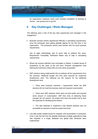 Project Management National Conference 2011                                           PMI India



                     An organization readiness check point included completion of trainings to
                     various user groups prior to go live


                 5     Key Challenges / Risks Managed

                 The following were a few of the key risks experienced and managed in this
                 engagement


                 •   Business process owners experienced difficulty in articulating requirements,
                     since the processes were getting globally aligned for the first time in the
                     organization. The processes owners were familiar with the local business
                     requirements.


                     Use of agile methodology was of some help to address this issue.
                     Requirement Traceability Verification Matrix was of help in articulating
                     requirements.


                 •   Where the process definition was incomplete or flawed, it created issues of
                     acceptance by the users at the exit point. Program management tried
                     defining Exit and Entry criteria with as much clarity as possible.


                 •   SAP solutions being implemented did not address all the requirements from
                     the business. Additional budget and time were required for unplanned
                     development work. The following are the reasons for the additional
                     development work


                         o There were business scenarios / requirements where the SAP
                         solutions did not meet the business need and required customization.


                         o There were SAP solutions which were not tried earlier and required
                         some amount of customization. SAP time lines of delivering these
                         changes did not support the project time lines and project had to bear
                         the expenses for developing the solution


                         o The right expertise to implement a few desired solutions was not
                         accessible as required to meet the project time lines.


                 •   Low data quality created issues for migration and reconciliation in production
                     since it was the first time the globally distributed (multiple applications) data
                     was migrated in a single database and global data standards were
                     implemented.



16|P a g e
 Application of Select Tools of Psychology for Effective Project Management
 