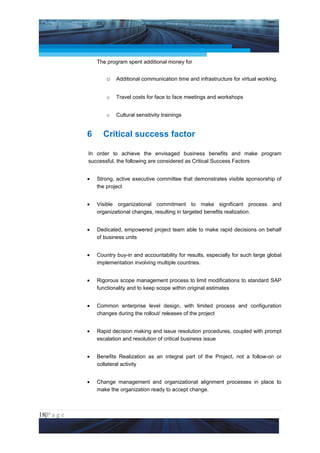 Project Management National Conference 2011                                         PMI India



                     The program spent additional money for


                         o Additional communication time and infrastructure for virtual working.

                         o   Travel costs for face to face meetings and workshops


                         o   Cultural sensitivity trainings


                 6     Critical success factor

                 In order to achieve the envisaged business benefits and make program
                 successful, the following are considered as Critical Success Factors


                 •   Strong, active executive committee that demonstrates visible sponsorship of
                     the project


                 •   Visible organizational commitment to make significant process and
                     organizational changes, resulting in targeted benefits realization.


                 •   Dedicated, empowered project team able to make rapid decisions on behalf
                     of business units


                 •   Country buy-in and accountability for results, especially for such large global
                     implementation involving multiple countries.


                 •   Rigorous scope management process to limit modifications to standard SAP
                     functionality and to keep scope within original estimates


                 •   Common enterprise level design, with limited process and configuration
                     changes during the rollout/ releases of the project


                 •   Rapid decision making and issue resolution procedures, coupled with prompt
                     escalation and resolution of critical business issue


                 •   Benefits Realization as an integral part of the Project, not a follow-on or
                     collateral activity


                 •   Change management and organizational alignment processes in place to
                     make the organization ready to accept change.



18|P a g e
 Application of Select Tools of Psychology for Effective Project Management
 