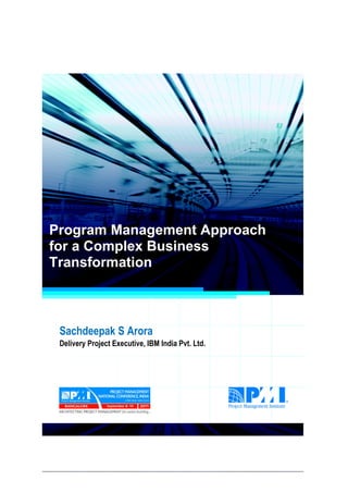 Project Management National Conference 2011                                  PMI India




  Program Management Approach
  for a Complex Business
  Transformation



      Sachdeepak S Arora
      Delivery Project Executive, IBM India Pvt. Ltd.




2|P a g e
 Application of Select Tools of Psychology for Effective Project Management
 
