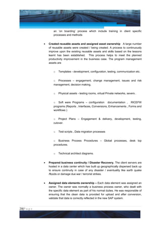 Project Management National Conference 2011                                          PMI India



                         an ‘on boarding’ process which include training in client specific
                         processes and methods


                 •   Created reusable assets and assigned asset ownership A large number
                     of reusable assets were created / being created. A process to continuously
                     improve upon the existing reusable assets and skills based on the lessons
                     learnt has been established. This process helps to meet the planned
                     productivity improvement in the business case. The program management
                     assets are


                         o   Templates - development, configuration, testing, communication etc.


                         o Processes – engagement, change management, issues and risk
                         management, decision making,


                         o   Physical assets - testing rooms, virtual Private networks, severs .


                         o Soft ware Programs – configuration documentation , RICEFW
                         programs (Reports , Interfaces, Conversions, Enhancements , Forms and
                         workflows )


                         o Project Plans – Engagement & delivery, development, testing,
                         cutover.


                         o   Test scripts , Data migration processes


                         o Business Process Procedures – Global processes, desk top
                         procedures.


                         o   Technical architect diagrams.


                 •   Prepared business continuity / Disaster Recovery. The client servers are
                     hosted in a data center which has built up geographically dispersed back up
                     to ensure continuity in case of any disaster / eventuality like earth quake
                     /floods or damage due war / terrorist strikes.


                 •   Assigned data elements ownership – Each data element was assigned an
                     owner. The owner was normally a business process owner, who dealt with
                     the specific data element as part of his normal duties. He was responsible of
                     ensuring that the clean data is provided for upload and after conversion,
                     validate that data is correctly reflected in the new SAP system.


20|P a g e
 Application of Select Tools of Psychology for Effective Project Management
 