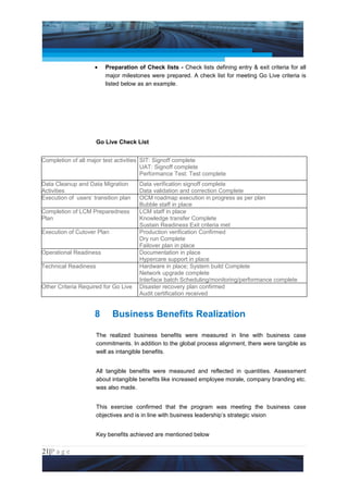 Project Management National Conference 2011                                             PMI India



                    •    Preparation of Check lists - Check lists defining entry & exit criteria for all
                         major milestones were prepared. A check list for meeting Go Live criteria is
                         listed below as an example.




                      Go Live Check List


Completion of all major test activities SIT: Signoff complete
                                        UAT: Signoff complete
                                        Performance Test: Test complete
Data Cleanup and Data Migration       Data verification signoff complete
Activities                            Data validation and correction Complete
Execution of users’ transition plan   OCM roadmap execution in progress as per plan
                                      Bubble staff in place
Completion of LCM Preparedness        LCM staff in place
Plan                                  Knowledge transfer Complete
                                      Sustain Readiness Exit criteria met
Execution of Cutover Plan             Production verification Confirmed
                                      Dry run Complete
                                      Failover plan in place
Operational Readiness                 Documentation in place
                                      Hypercare support in place
Technical Readiness                   Hardware in place; System build Complete
                                      Network upgrade complete
                                      Interface batch Scheduling/monitoring/performance complete
Other Criteria Required for Go Live   Disaster recovery plan confirmed
                                      Audit certification received


                    8       Business Benefits Realization

                      The realized business benefits were measured in line with business case
                      commitments. In addition to the global process alignment, there were tangible as
                      well as intangible benefits.


                      All tangible benefits were measured and reflected in quantities. Assessment
                      about intangible benefits like increased employee morale, company branding etc.
                      was also made.


                      This exercise confirmed that the program was meeting the business case
                      objectives and is in line with business leadership’s strategic vision


                      Key benefits achieved are mentioned below

21|P a g e
 Application of Select Tools of Psychology for Effective Project Management
 