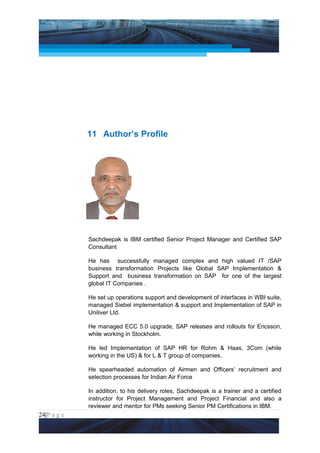 Project Management National Conference 2011                                  PMI India




                 11 Author’s Profile




                 Sachdeepak is IBM certified Senior Project Manager and Certified SAP
                 Consultant

                 He has successfully managed complex and high valued IT /SAP
                 business transformation Projects like Global SAP Implementation &
                 Support and business transformation on SAP for one of the largest
                 global IT Companies .

                 He set up operations support and development of interfaces in WBI suite,
                 managed Siebel implementation & support and Implementation of SAP in
                 Uniliver Ltd.

                 He managed ECC 5.0 upgrade, SAP releases and rollouts for Ericsson,
                 while working in Stockholm.

                 He led Implementation of SAP HR for Rohm & Haas, 3Com (while
                 working in the US) & for L & T group of companies.

                 He spearheaded automation of Airmen and Officers’ recruitment and
                 selection processes for Indian Air Force

                 In addition, to his delivery roles, Sachdeepak is a trainer and a certified
                 instructor for Project Management and Project Financial and also a
                 reviewer and mentor for PMs seeking Senior PM Certifications in IBM.
24|P a g e
 Application of Select Tools of Psychology for Effective Project Management
 