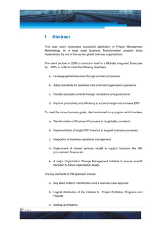 Project Management National Conference 2011                                        PMI India




                 1     Abstract

                 This case study showcases successful application of Project Management
                 Methodology for a large scale Business Transformation program being
                 implemented by one of the top ten global business organizations.


                 The client decided in 2006 to transform itself to a Globally Integrated Enterprise
                 by 2015, in order to meet the following objectives


                     a. Leverage global resources through common processes


                     b. Adopt standards for seamless intra and Inter-organization operations


                     c. Provide adequate controls through compliance and governance


                     d. Improve productivity and efficiency to expand margin and increase EPS


                 To meet the above business goals, client embarked on a program which involves


                     a. Transformation of Business Processes to be globally consistent.


                     b. Implementation of single ERP instance to support business processes.


                     c. Integration of business operations management


                     d. Deployment of shared services model to support functions like HR,
                        procurement, finance etc.


                     e. A major Organization Change Management initiative to ensure smooth
                        transition to future organization design


                 The key elements of PM approach include


                     a. Key stake holders’ identification and a business case approval


                     b. Logical distribution of the initiative to Project Portfolios, Programs and
                        Projects


                     c. Setting up of team/s
4|P a g e
 Application of Select Tools of Psychology for Effective Project Management
 