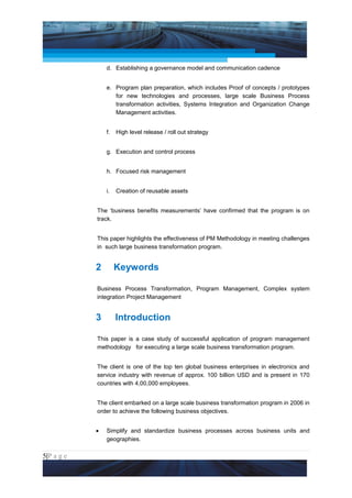Project Management National Conference 2011                                      PMI India



                     d. Establishing a governance model and communication cadence


                     e. Program plan preparation, which includes Proof of concepts / prototypes
                        for new technologies and processes, large scale Business Process
                        transformation activities, Systems Integration and Organization Change
                        Management activities.


                     f.   High level release / roll out strategy


                     g. Execution and control process


                     h. Focused risk management


                     i.   Creation of reusable assets


                 The ‘business benefits measurements’ have confirmed that the program is on
                 track.


                 This paper highlights the effectiveness of PM Methodology in meeting challenges
                 in such large business transformation program.


                 2        Keywords

                 Business Process Transformation, Program Management, Complex system
                 integration Project Management


                 3        Introduction

                 This paper is a case study of successful application of program management
                 methodology for executing a large scale business transformation program.


                 The client is one of the top ten global business enterprises in electronics and
                 service industry with revenue of approx. 100 billion USD and is present in 170
                 countries with 4,00,000 employees.


                 The client embarked on a large scale business transformation program in 2006 in
                 order to achieve the following business objectives.


                 •   Simplify and standardize business processes across business units and
                     geographies.

5|P a g e
 Application of Select Tools of Psychology for Effective Project Management
 