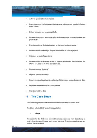 Project Management National Conference 2011                                          PMI India



                 •   Achieve speed to the marketplace.


                 •   Integrate across the business units to enable solutions and bundled offerings
                     to the clients


                 •   Deliver products and services globally


                 •   Increase integration with back office to leverage cost competitiveness and
                     productivity


                 •   Provide additional flexibility to adapt to changing business needs


                 •   Increase spend on strategic projects and reduce on tactical projects


                 •   Cut down on cost of operations


                 •   Increase ability to leverage scale to improve efficiencies thru initiatives like
                     shared services, back office operations etc.


                 •   Reduce revenue “leakage”


                 •   Improve forecast accuracy


                 •   Ensure improved quality and availability of information across Geos and BUs


                 •   Improves business controls / audit posture


                 •   Provides real time data


                 4       The Case Study

                 The client assigned the task of this transformation to a top business exec.


                 The Client selected SAP as technology platform


                     •       Scope


                 The scope for the first wave covered business processes from Opportunity to
                 order, Order to cash, Finance and Human resource. The processes in scope are
                 listed in the table below
6|P a g e
 Application of Select Tools of Psychology for Effective Project Management
 