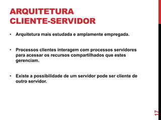 ARQUITETURA
CLIENTE-SERVIDOR
• Arquitetura mais estudada e amplamente empregada.
• Processos clientes interagem com processos servidores
para acessar os recursos compartilhados que estes
gerenciam.

17

• Existe a possibilidade de um servidor pode ser cliente de
outro servidor.

 