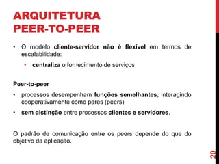 ARQUITETURA
PEER-TO-PEER
• O modelo cliente-servidor não é flexível em termos de
escalabilidade:
• centraliza o fornecimento de serviços
Peer-to-peer

• processos desempenham funções semelhantes, interagindo
cooperativamente como pares (peers)
• sem distinção entre processos clientes e servidores.

20

O padrão de comunicação entre os peers depende do que do
objetivo da aplicação.

 