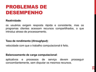 PROBLEMAS DE
DESEMPENHO
Reatividade:

os usuários exigem resposta rápida e consistente, mas os
programas clientes acessam recursos compartilhados, o que
introduz atraso de processamento.

Taxa de rendimento (throughput):
velocidade com que o trabalho computacional é feito.

Balanceamento de carga computacional:

25

aplicativos e processos de serviço devem prosseguir
concomitantemente, sem disputar os mesmos recursos.

 