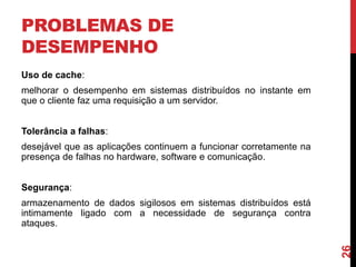 PROBLEMAS DE
DESEMPENHO
Uso de cache:

melhorar o desempenho em sistemas distribuídos no instante em
que o cliente faz uma requisição a um servidor.
Tolerância a falhas:
desejável que as aplicações continuem a funcionar corretamente na
presença de falhas no hardware, software e comunicação.
Segurança:

26

armazenamento de dados sigilosos em sistemas distribuídos está
intimamente ligado com a necessidade de segurança contra
ataques.

 