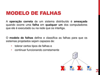 MODELO DE FALHAS
A operação correta de um sistema distribuído é ameaçada
quando ocorre uma falha em qualquer um dos computadores
que ele é executado ou na rede que os interliga.

O modelo de falhas define e classifica as falhas para que os
sistemas projetados sejam capazes de:

34

• tolerar certos tipos de falhas e
• continuar funcionando corretamente.

 
