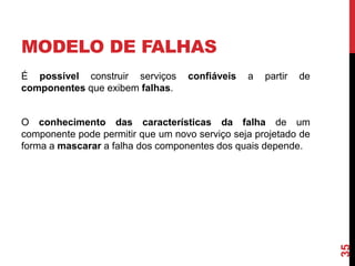 MODELO DE FALHAS
É possível construir serviços
componentes que exibem falhas.

confiáveis

a

partir

de

35

O conhecimento das características da falha de um
componente pode permitir que um novo serviço seja projetado de
forma a mascarar a falha dos componentes dos quais depende.

 
