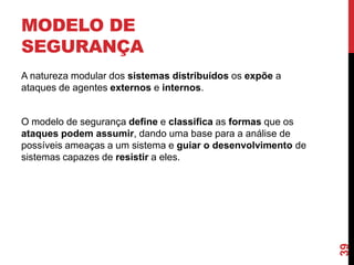 MODELO DE
SEGURANÇA
A natureza modular dos sistemas distribuídos os expõe a
ataques de agentes externos e internos.

39

O modelo de segurança define e classifica as formas que os
ataques podem assumir, dando uma base para a análise de
possíveis ameaças a um sistema e guiar o desenvolvimento de
sistemas capazes de resistir a eles.

 