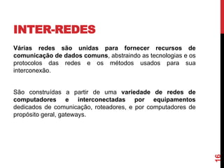 INTER-REDES
Várias redes são unidas para fornecer recursos de
comunicação de dados comuns, abstraindo as tecnologias e os
protocolos das redes e os métodos usados para sua
interconexão.

16

São construídas a partir de uma variedade de redes de
computadores e interconectadas por equipamentos
dedicados de comunicação, roteadores, e por computadores de
propósito geral, gateways.

 