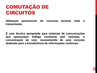COMUTAÇÃO DE
CIRCUITOS
Utilização permanente
transmissão.

de

recursos

durante

toda

a

20

É uma técnica apropriada para sistemas de comunicações
que apresentam tráfego constante (por exemplo, a
comunicação de voz), necessitando de uma conexão
dedicada para a transferência de informações contínuas.

 