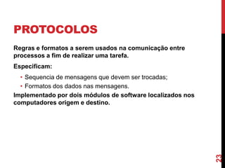 PROTOCOLOS
Regras e formatos a serem usados na comunicação entre
processos a fim de realizar uma tarefa.
Especificam:

23

• Sequencia de mensagens que devem ser trocadas;
• Formatos dos dados nas mensagens.
Implementado por dois módulos de software localizados nos
computadores origem e destino.

 