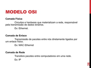 MODELO OSI
Camada Física

Circuitos e hardware que materializam a rede, responsável
pela transmissão de dados binários.
Ex: Ethernet.
Camada de Enlace

Transmissão de pacotes entre nós diretamente ligados por
um enlace físico.
Ex: MAC Ethernet
Camada de Rede
Transfere pacotes entre computadores em uma rede.

26

Ex: IP

 
