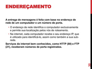 ENDEREÇAMENTO
A entrega de mensagens é feita com base no endereço de
rede de um computador e um número de porta.

30

• O endereço de rede identifica o computador exclusivamente
e permite sua localização pelos nós de roteamento.
• Na internet, cada computador recebe o seu endereço IP, que
é utilizado para identificá-lo, assim como também a sua subrede.
Serviços da internet bem conhecidos, como HTTP (80) e FTP
(21), receberam números de porta registrados.

 