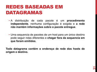 REDES BASEADAS EM
DATAGRAMAS
• A distribuição de cada pacote é um procedimento
independente, nenhuma configuração é exigida e a rede
não mantém informações sobre o pacote entregue.
• Uma sequencia de pacotes de um host para um único destino
pode seguir rotas diferentes e chegar fora da sequencia em
que foram emitidos.

31

Todo datagrama contém o endereço de rede dos hosts de
origem e destino.

 
