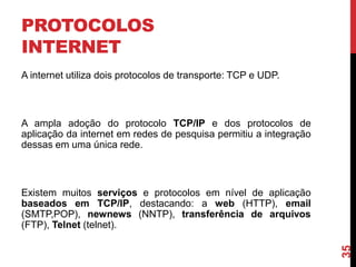 PROTOCOLOS
INTERNET
A internet utiliza dois protocolos de transporte: TCP e UDP.

A ampla adoção do protocolo TCP/IP e dos protocolos de
aplicação da internet em redes de pesquisa permitiu a integração
dessas em uma única rede.

35

Existem muitos serviços e protocolos em nível de aplicação
baseados em TCP/IP, destacando: a web (HTTP), email
(SMTP,POP), newnews (NNTP), transferência de arquivos
(FTP), Telnet (telnet).

 