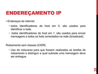 ENDEREÇAMENTO IP
• Endereços de internet:

• todos identificadores de host em 0, são usados para
identificar a rede.
• todos identificadores de host em 1, são usados para enviar
mensagens a todos os hots conectados na rede (broadcast).
Roteamento sem classes (CIDR)

39

• Uso de máscaras para que fossem realizadas as tarefas de
roteamento e distinguir a qual subrede uma mensagem deve
ser entregue.

 