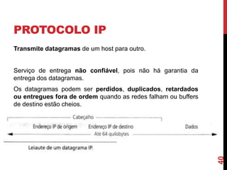 PROTOCOLO IP
Transmite datagramas de um host para outro.

Serviço de entrega não confiável, pois não há garantia da
entrega dos datagramas.

40

Os datagramas podem ser perdidos, duplicados, retardados
ou entregues fora de ordem quando as redes falham ou buffers
de destino estão cheios.

 