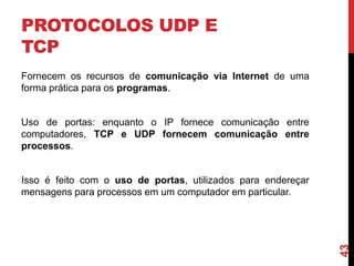 PROTOCOLOS UDP E
TCP
Fornecem os recursos de comunicação via Internet de uma
forma prática para os programas.

Uso de portas: enquanto o IP fornece comunicação entre
computadores, TCP e UDP fornecem comunicação entre
processos.

43

Isso é feito com o uso de portas, utilizados para endereçar
mensagens para processos em um computador em particular.

 