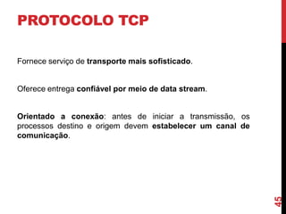 PROTOCOLO TCP
Fornece serviço de transporte mais sofisticado.

Oferece entrega confiável por meio de data stream.

45

Orientado a conexão: antes de iniciar a transmissão, os
processos destino e origem devem estabelecer um canal de
comunicação.

 