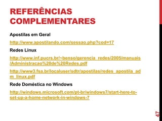 REFERÊNCIAS
COMPLEMENTARES
Apostilas em Geral

http://www.apostilando.com/sessao.php?cod=17
Redes Linux
http://www.inf.pucrs.br/~benso/gerencia_redes/2005/manuais
/Administracao%20de%20Redes.pdf

http://www3.fsa.br/localuser/sdtr/apostilas/redes_apostila_ad
m_linux.pdf
Rede Doméstica no Windows

47

http://windows.microsoft.com/pt-br/windows7/start-here-toset-up-a-home-network-in-windows-7

 